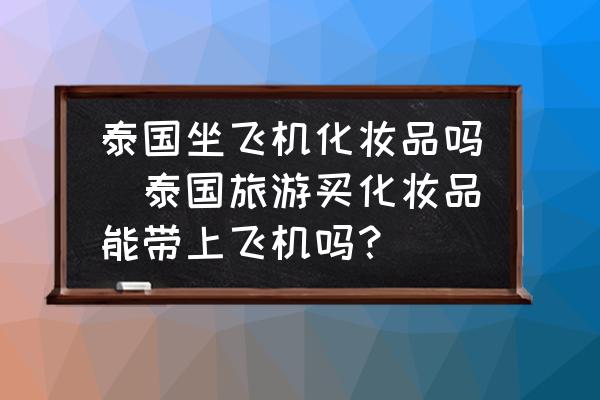 泰國(guó)坐飛機(jī)化妝品嗎(泰國(guó)旅游買化妝品能帶上飛機(jī)嗎？)