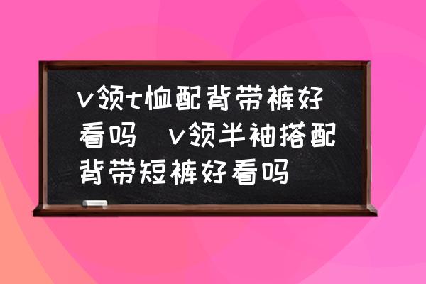 v領(lǐng)t恤配背帶褲好看嗎(v領(lǐng)半袖搭配背帶短褲好看嗎)