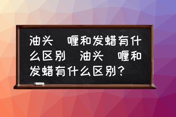 油頭啫喱和發(fā)蠟有什么區(qū)別(油頭啫喱和發(fā)蠟有什么區(qū)別？)