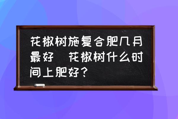 花椒樹施復(fù)合肥幾月最好(花椒樹什么時間上肥好？)