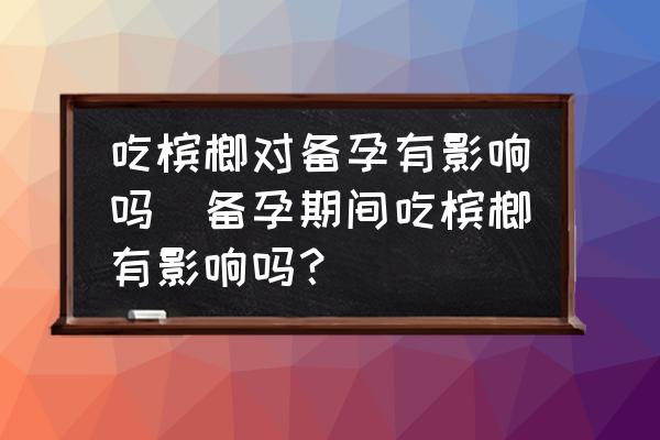 吃檳榔對備孕有影響嗎(備孕期間吃檳榔有影響嗎？)