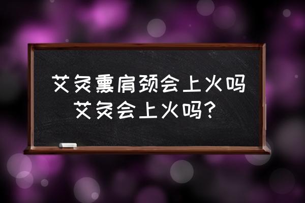 艾灸熏肩頸會(huì)上火嗎(艾灸會(huì)上火嗎？)