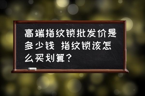 高端指紋鎖批發(fā)價是多少錢 指紋鎖該怎么買劃算？