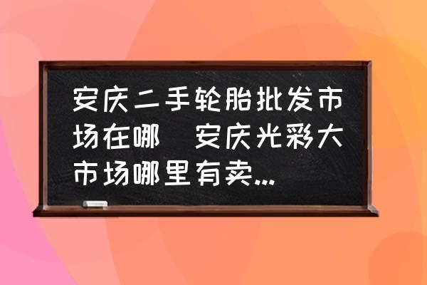 安慶二手輪胎批發(fā)市場在哪(安慶光彩大市場哪里有賣電瓶車輪胎？)