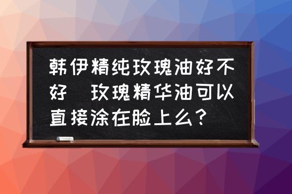 韓伊精純玫瑰油好不好(玫瑰精華油可以直接涂在臉上么？)