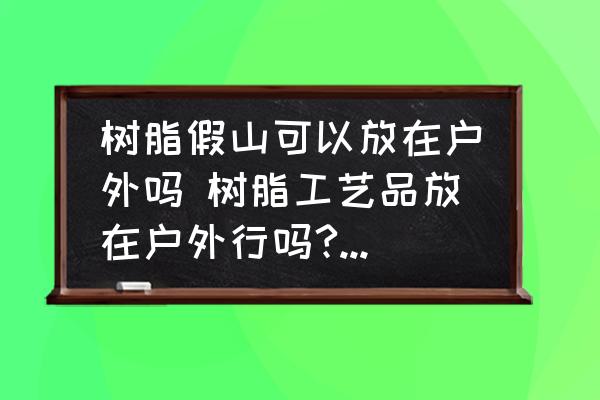 樹脂假山可以放在戶外嗎 樹脂工藝品放在戶外行嗎?能放幾年？