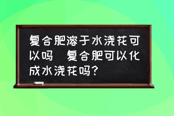 復(fù)合肥溶于水澆花可以嗎(復(fù)合肥可以化成水澆花嗎？)