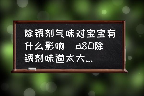 除銹劑氣味對寶寶有什么影響(d80除銹劑味道太大有毒么？)