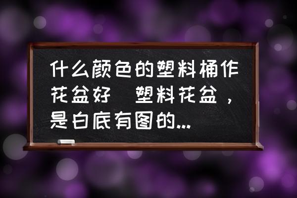 什么顏色的塑料桶作花盆好(塑料花盆，是白底有圖的好看還是咖啡色的花盆好看呢？)