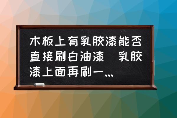 木板上有乳膠漆能否直接刷白油漆(乳膠漆上面再刷一層白油漆怎么樣？)