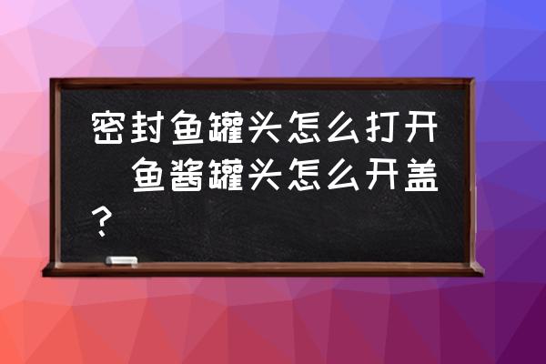 密封魚罐頭怎么打開(魚醬罐頭怎么開蓋？)
