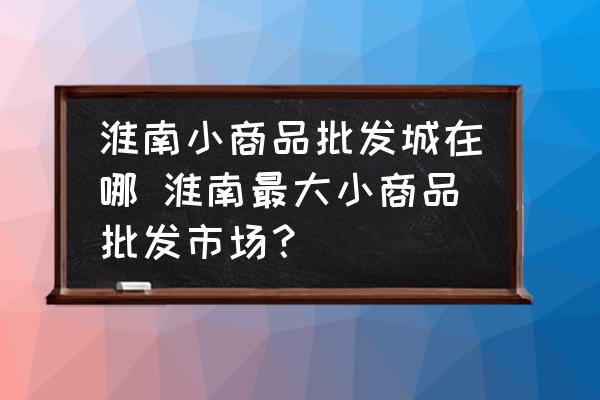 淮南小商品批發(fā)城在哪 淮南最大小商品批發(fā)市場？
