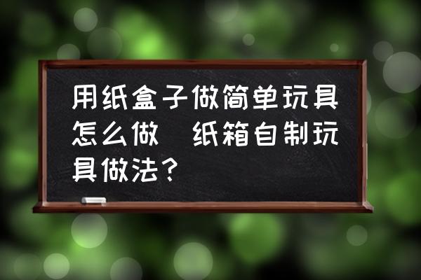 用紙盒子做簡單玩具怎么做(紙箱自制玩具做法？)