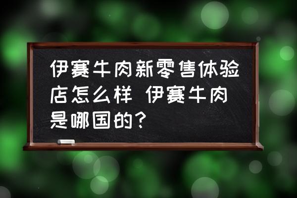 伊賽牛肉新零售體驗(yàn)店怎么樣 伊賽牛肉是哪國的？