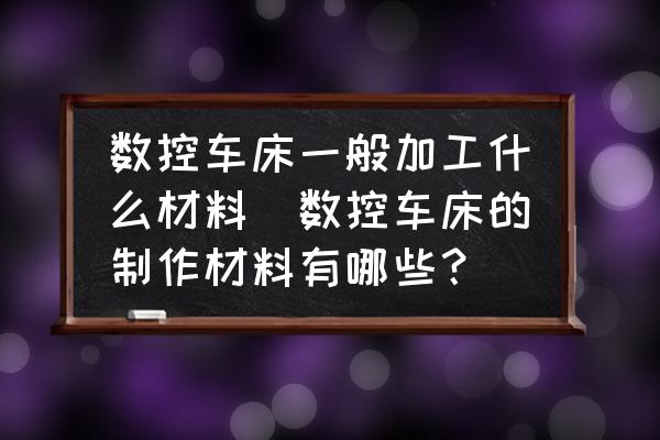 數(shù)控車床一般加工什么材料(數(shù)控車床的制作材料有哪些？)