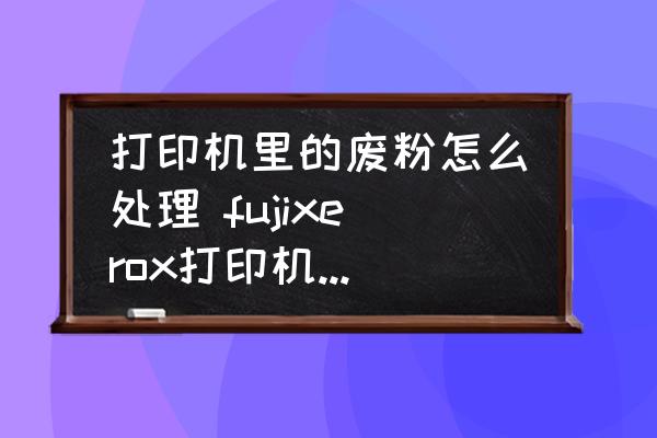 打印機(jī)里的廢粉怎么處理 fujixerox打印機(jī)怎么清理廢粉？