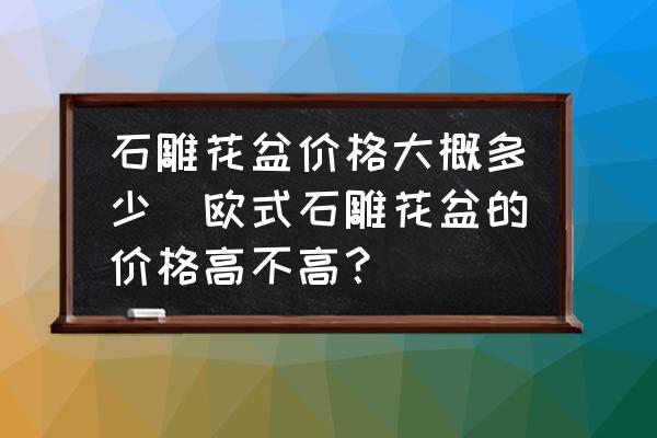 石雕花盆價(jià)格大概多少(歐式石雕花盆的價(jià)格高不高？)