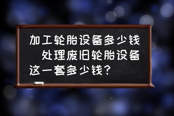 加工輪胎設(shè)備多少錢(處理廢舊輪胎設(shè)備這一套多少錢？)