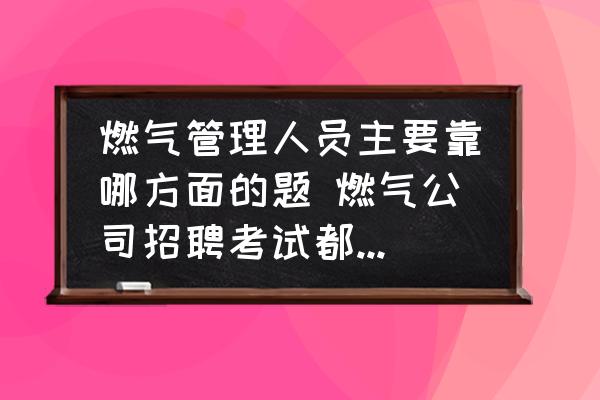 燃氣管理人員主要靠哪方面的題 燃氣公司招聘考試都考什么？
