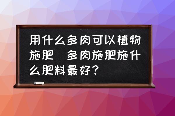 用什么多肉可以植物施肥(多肉施肥施什么肥料最好？)