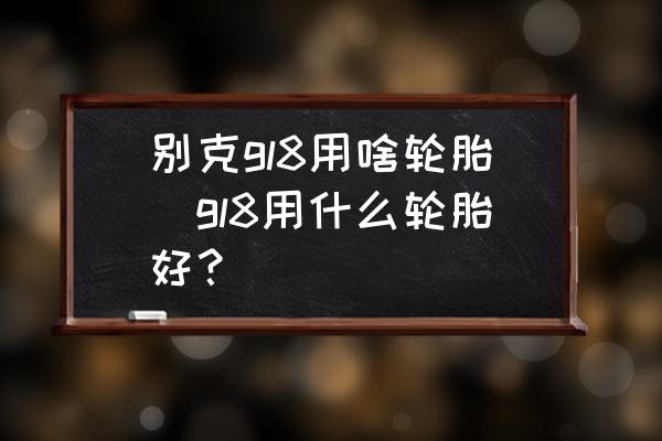 別克gl8用啥輪胎(gl8用什么輪胎好？)