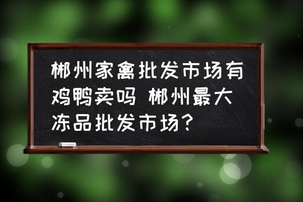 郴州家禽批發(fā)市場(chǎng)有雞鴨賣嗎 郴州最大凍品批發(fā)市場(chǎng)？