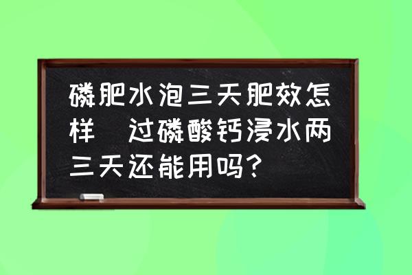 磷肥水泡三天肥效怎樣(過(guò)磷酸鈣浸水兩三天還能用嗎？)