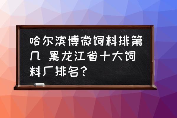 哈爾濱博微飼料排第幾 黑龍江省十大飼料廠排名？