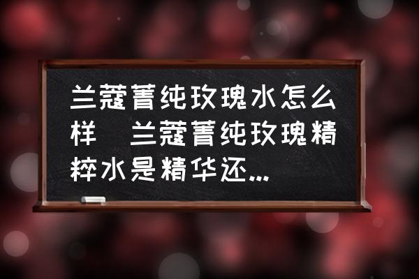 蘭蔻菁純玫瑰水怎么樣(蘭蔻菁純玫瑰精粹水是精華還是水？)