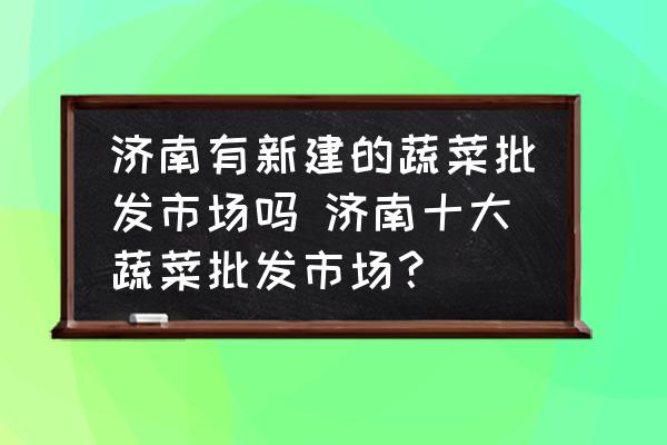 濟南有新建的蔬菜批發(fā)市場嗎 濟南十大蔬菜批發(fā)市場？