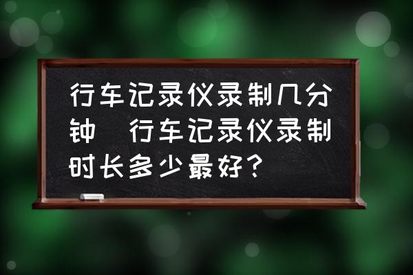行車記錄儀錄制幾分鐘(行車記錄儀錄制時長多少最好？)