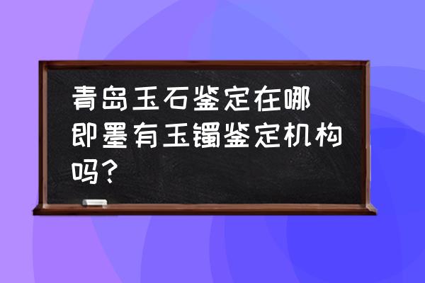 青島玉石鑒定在哪 即墨有玉鐲鑒定機(jī)構(gòu)嗎？