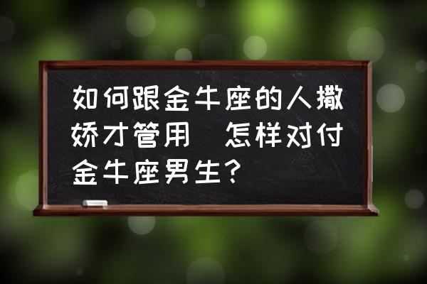 如何跟金牛座的人撒嬌才管用(怎樣對(duì)付金牛座男生？)