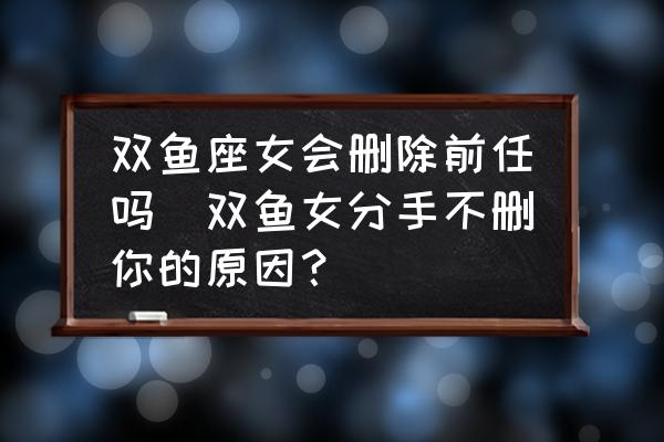 雙魚座女會刪除前任嗎(雙魚女分手不刪你的原因？)