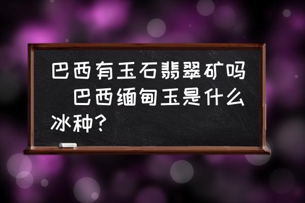 巴西有玉石翡翠礦嗎(巴西緬甸玉是什么冰種？)