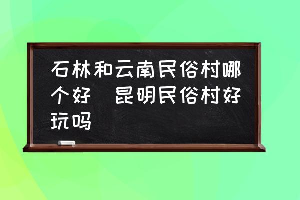 石林和云南民俗村哪個(gè)好(昆明民俗村好玩嗎)