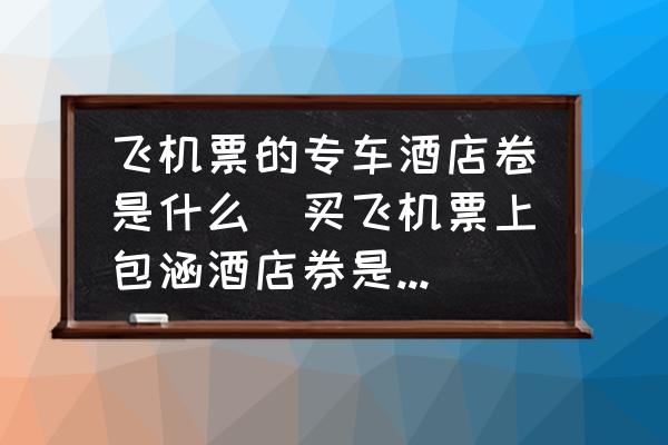 飛機(jī)票的專車酒店卷是什么(買飛機(jī)票上包涵酒店券是什么意思？)