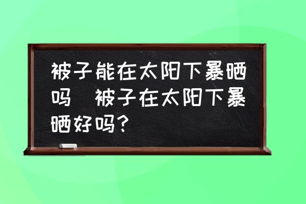 被子能在太陽下暴曬嗎(被子在太陽下暴曬好嗎？)