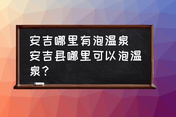 安吉哪里有泡溫泉(安吉縣哪里可以泡溫泉？)