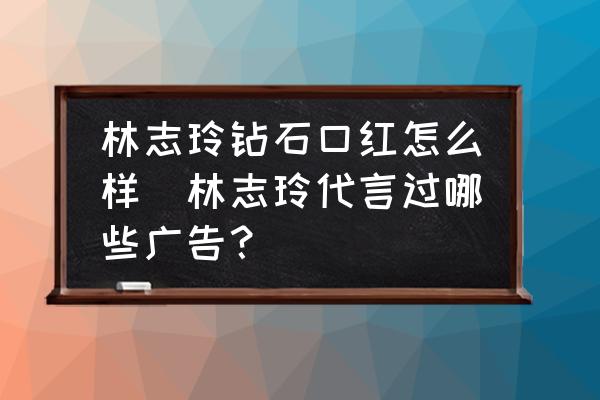 林志玲鉆石口紅怎么樣(林志玲代言過哪些廣告？)