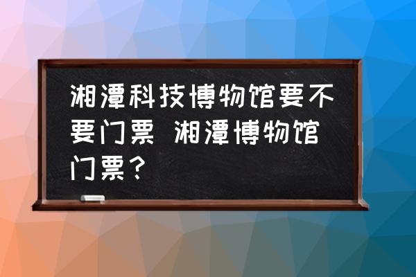 湘潭科技博物館要不要門票 湘潭博物館門票？