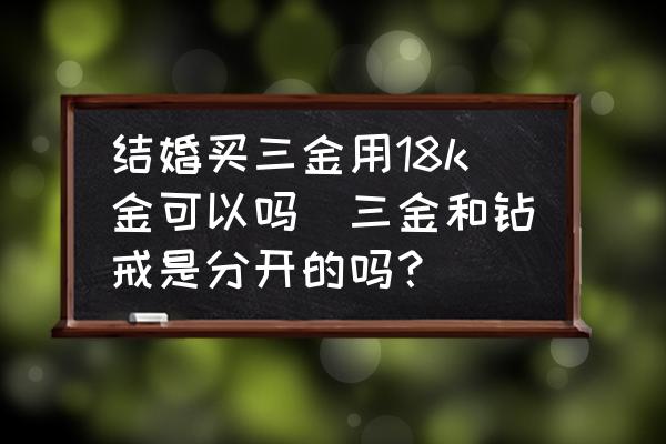 結(jié)婚買三金用18k金可以嗎(三金和鉆戒是分開的嗎？)