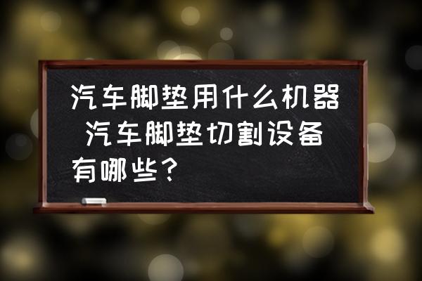 汽車腳墊用什么機器 汽車腳墊切割設(shè)備有哪些？