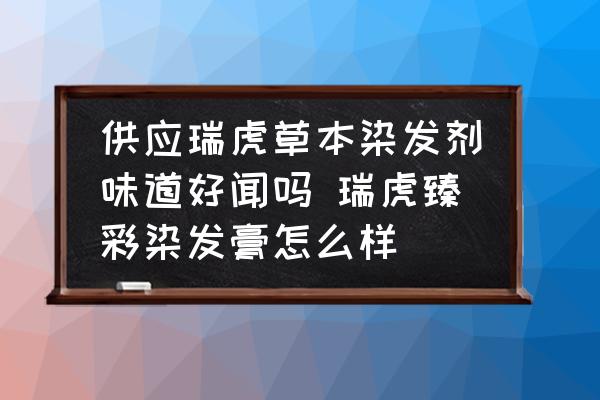供應(yīng)瑞虎草本染發(fā)劑味道好聞嗎 瑞虎臻彩染發(fā)膏怎么樣