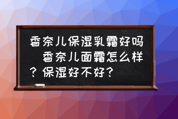 香奈兒保濕乳霜好嗎(香奈兒面霜怎么樣？保濕好不好？)