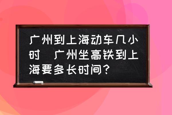 廣州到上海動車幾小時(廣州坐高鐵到上海要多長時間？)