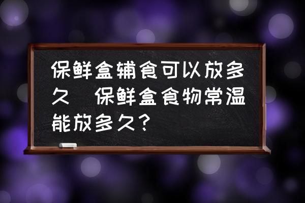 保鮮盒輔食可以放多久(保鮮盒食物常溫能放多久？)