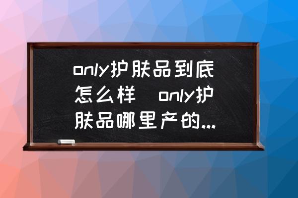 only護(hù)膚品到底怎么樣(only護(hù)膚品哪里產(chǎn)的最好？)