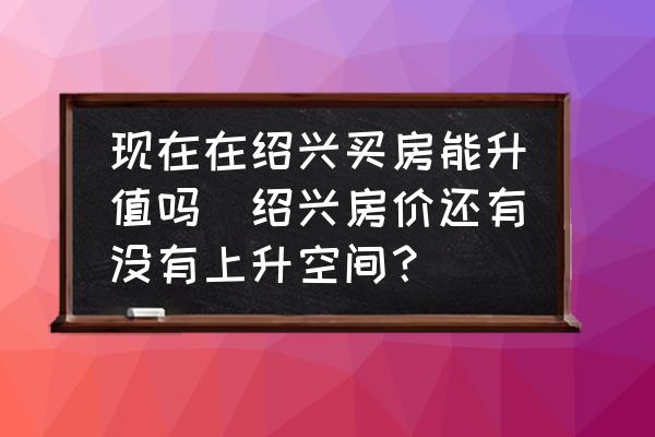 現(xiàn)在在紹興買房能升值嗎(紹興房價還有沒有上升空間？)