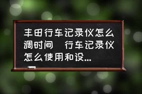 豐田行車(chē)記錄儀怎么調(diào)時(shí)間(行車(chē)記錄儀怎么使用和設(shè)置(時(shí)間？)